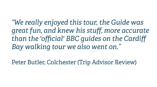 We really enjoyed this tour, the Guide was great fun, and knew his stuff, more accurate than the 'official' BBC guides on the Cardiff Bay walking tour we also went on. Peter Butler, Colchester (Trip Advisor Review)